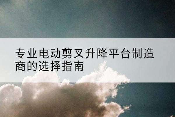城关电动剪叉升降平台厂家-专业电动剪叉升降平台制造商的选择指南