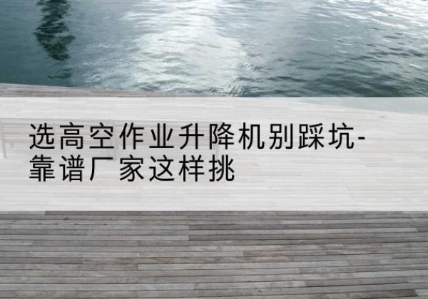 城关剪叉式升降机厂家-选高空作业升降机别踩坑-靠谱厂家这样挑