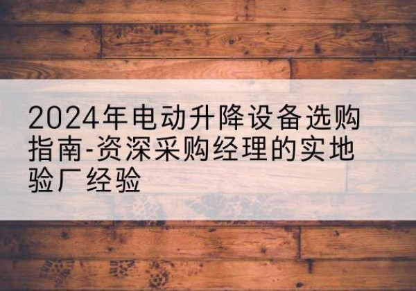 城关电动剪叉升降平台厂家-2024年电动升降设备选购指南-资深采购经理的实地验厂经验