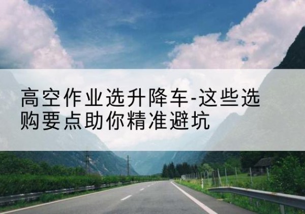 城关升降车厂家-高空作业选升降车-这些选购要点助你*避坑