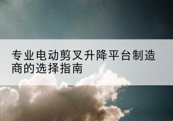 城关电动剪叉升降平台厂家-专业电动剪叉升降平台制造商的选择指南