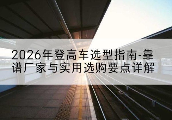 城关登高车厂家推荐-2026年登高车选型指南-靠谱厂家与实用选购要点详解